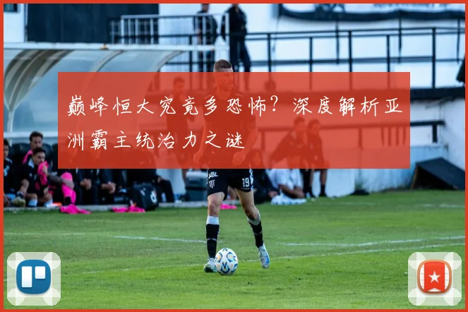 巅峰恒大究竟多恐怖？深度解析亚洲霸主统治力之谜