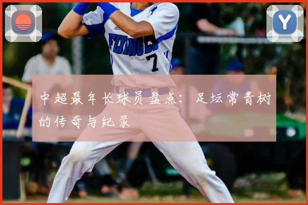中超最年长球员盘点：足坛常青树的传奇与纪录