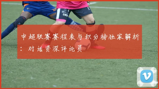 中超联赛赛程表与积分榜独家解析:对话资深评论员