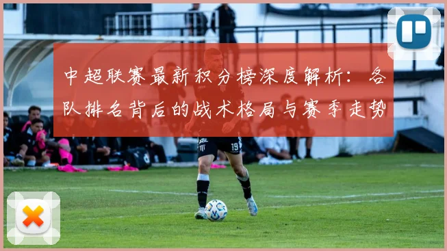 中超联赛最新积分榜深度解析:各队排名背后的战术格局与赛季走势