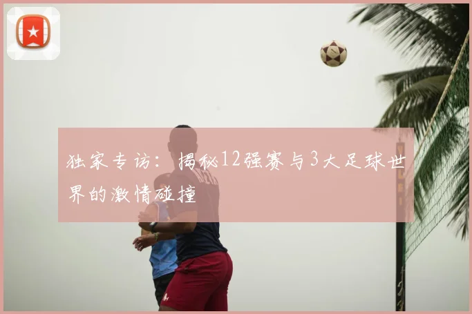 独家专访：揭秘12强赛与3大足球世界的激情碰撞