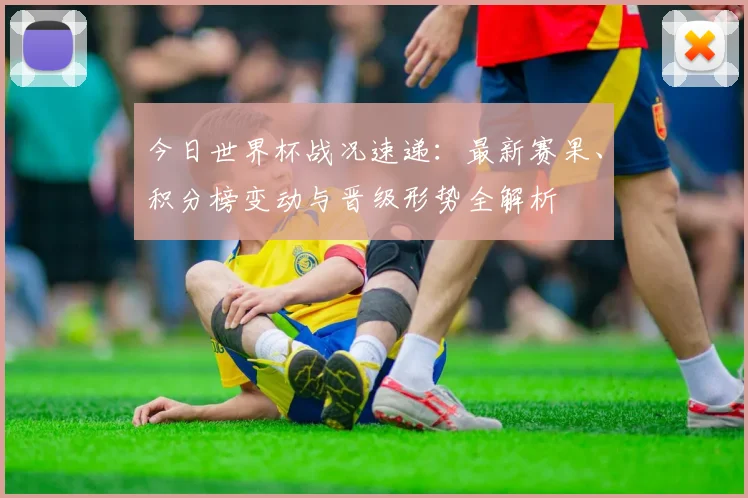 今日世界杯战况速递:最新赛果、积分榜变动与晋级形势全解析
