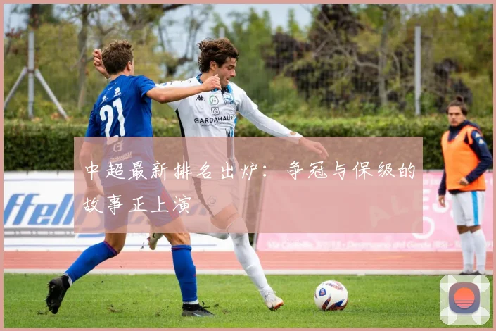 中超最新排名出炉:争冠与保级的故事正上演