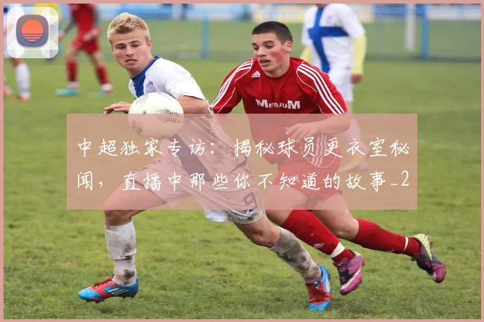 中超独家专访:揭秘球员更衣室秘闻,直播中那些你不知道的故事_20260610190434