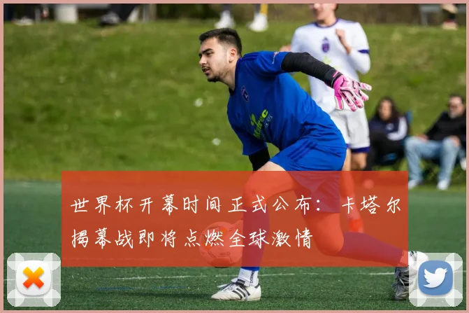 世界杯开幕时间正式公布:卡塔尔揭幕战即将点燃全球激情