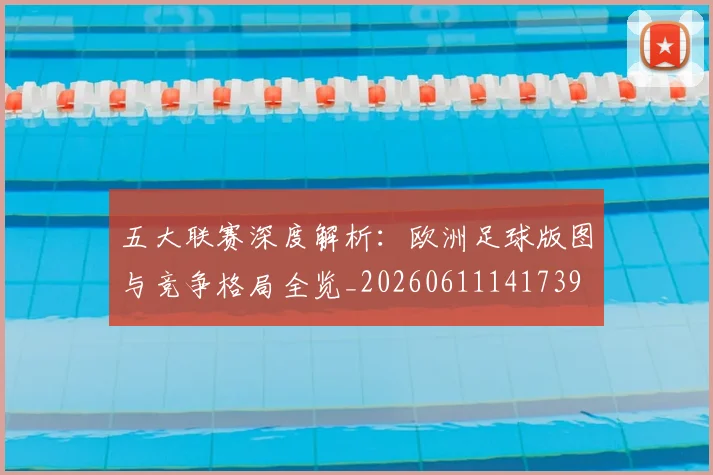 五大联赛深度解析：欧洲足球版图与竞争格局全览_20260611141739
